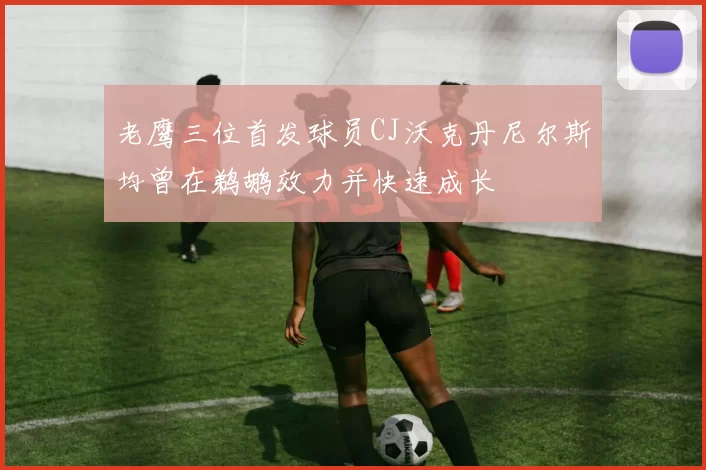 老鹰三位首发球员CJ沃克丹尼尔斯均曾在鹈鹕效力并快速成长