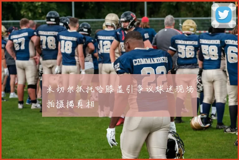 米切尔抓托哈膝盖引争议球迷现场拍摄揭真相