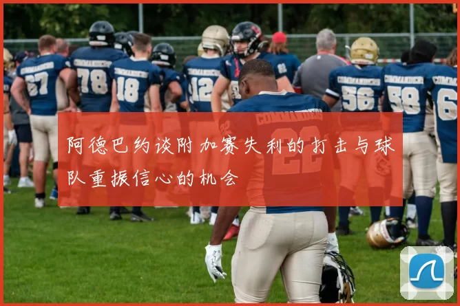 阿德巴约谈附加赛失利的打击与球队重振信心的机会