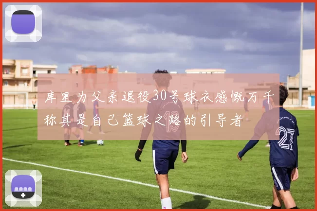 库里为父亲退役30号球衣感慨万千称其是自己篮球之路的引导者