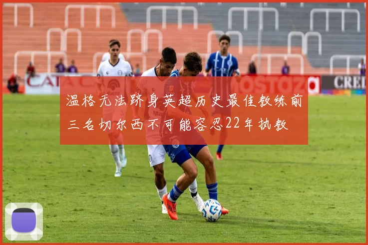 温格无法跻身英超历史最佳教练前三名切尔西不可能容忍22年执教