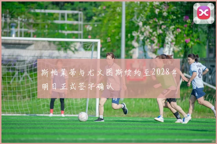 斯帕莱蒂与尤文图斯续约至2028年明日正式签字确认