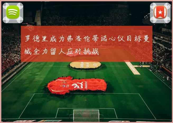 罗德里成为弗洛伦蒂诺心仪目标曼城全力留人应对挑战