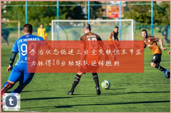 乔治状态低迷三分全失铁但末节发力独得10分助球队逆转胜利