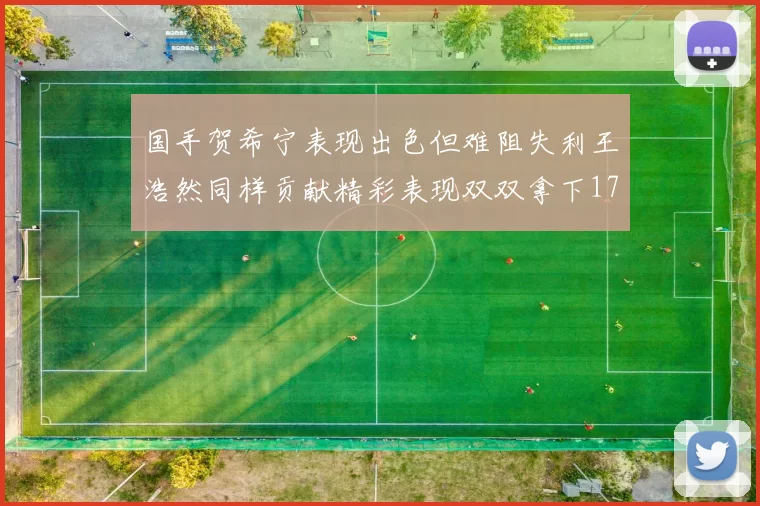 国手贺希宁表现出色但难阻失利王浩然同样贡献精彩表现双双拿下17分7板