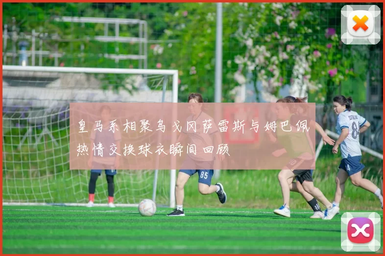 皇马系相聚乌戈冈萨雷斯与姆巴佩热情交换球衣瞬间回顾