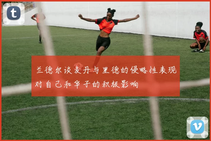兰德尔谈麦丹与里德的侵略性表现对自己和华子的积极影响