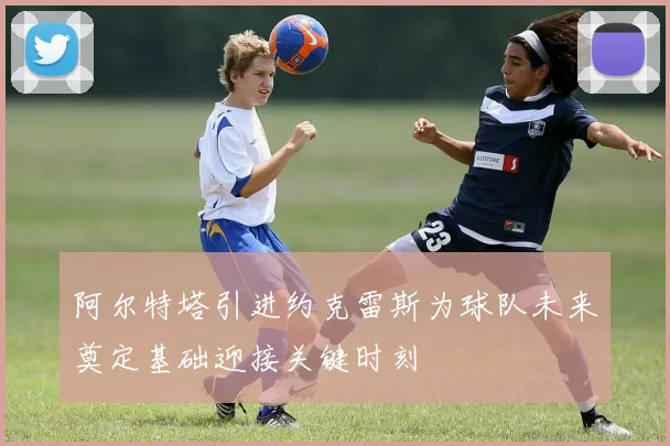 阿尔特塔引进约克雷斯为球队未来奠定基础迎接关键时刻