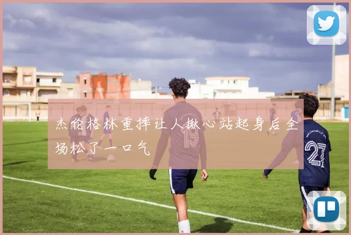 杰伦格林重摔让人揪心站起身后全场松了一口气