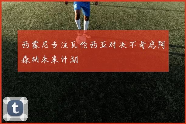 西蒙尼专注瓦伦西亚对决不考虑阿森纳未来计划