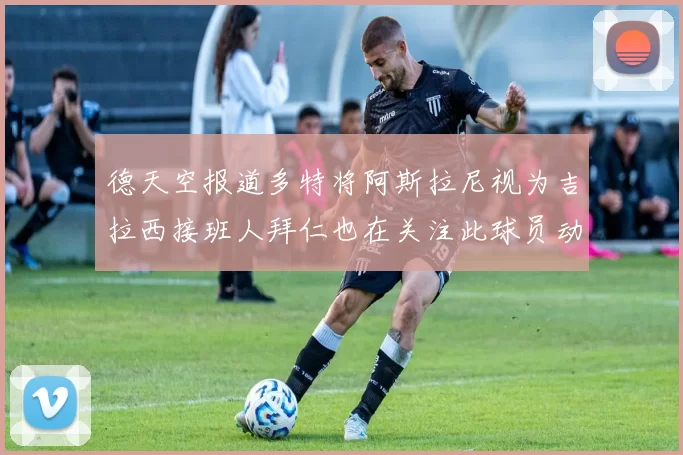 德天空报道多特将阿斯拉尼视为吉拉西接班人拜仁也在关注此球员动态