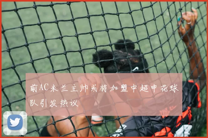 前AC米兰主帅或将加盟中超申花球队引发热议