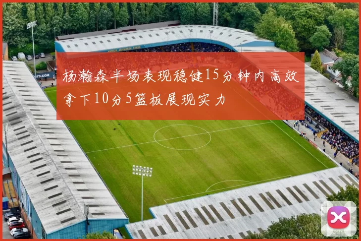 杨瀚森半场表现稳健15分钟内高效拿下10分5篮板展现实力