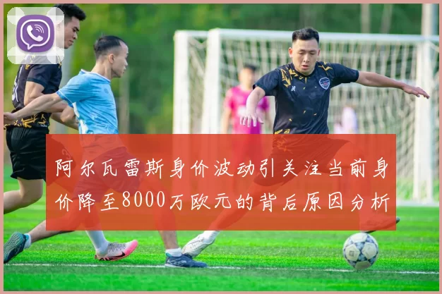 阿尔瓦雷斯身价波动引关注当前身价降至8000万欧元的背后原因分析