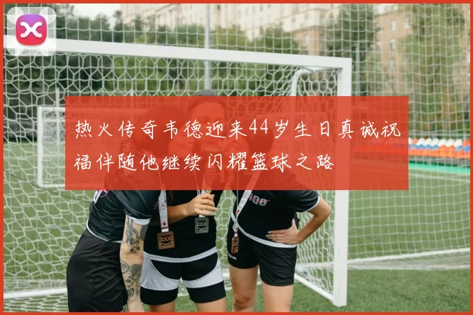 热火传奇韦德迎来44岁生日真诚祝福伴随他继续闪耀篮球之路