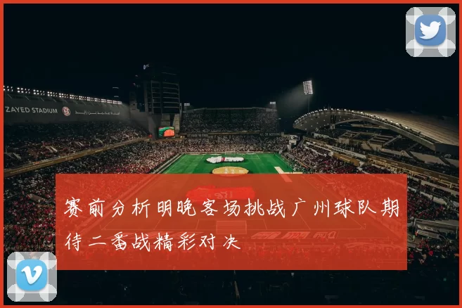 赛前分析明晚客场挑战广州球队期待二番战精彩对决