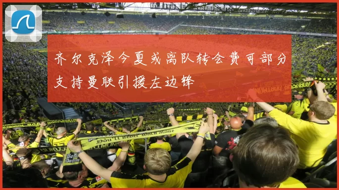 齐尔克泽今夏或离队转会费可部分支持曼联引援左边锋