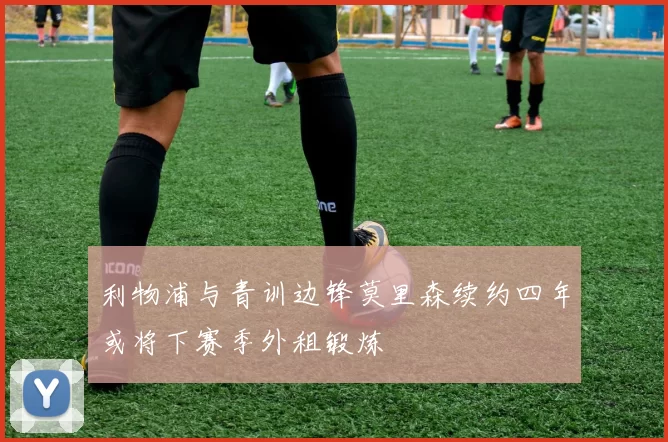 利物浦与青训边锋莫里森续约四年或将下赛季外租锻炼