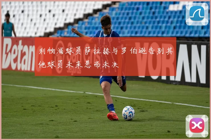利物浦球员萨拉赫与罗伯逊告别其他球员未来悬而未决