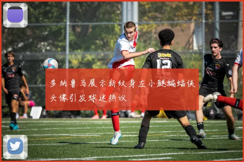 多纳鲁马展示新纹身左小腿蝙蝠侠头像引发球迷热议