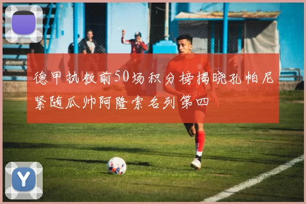 德甲执教前50场积分榜揭晓孔帕尼紧随瓜帅阿隆索名列第四