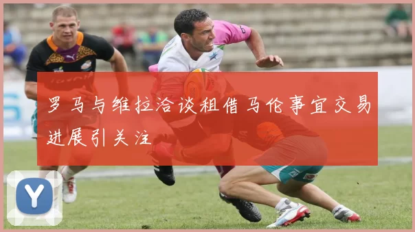 罗马与维拉洽谈租借马伦事宜交易进展引关注