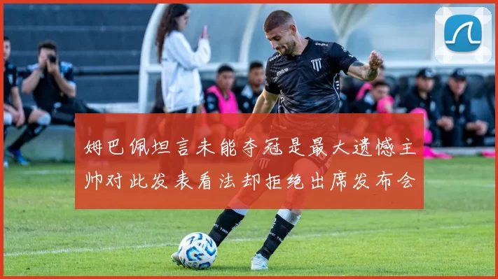 姆巴佩坦言未能夺冠是最大遗憾主帅对此发表看法却拒绝出席发布会