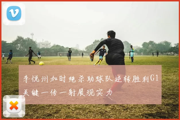李悦州加时绝杀助球队逆转胜利G1关键一传一射展现实力