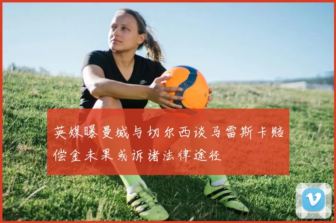英媒曝曼城与切尔西谈马雷斯卡赔偿金未果或诉诸法律途径
