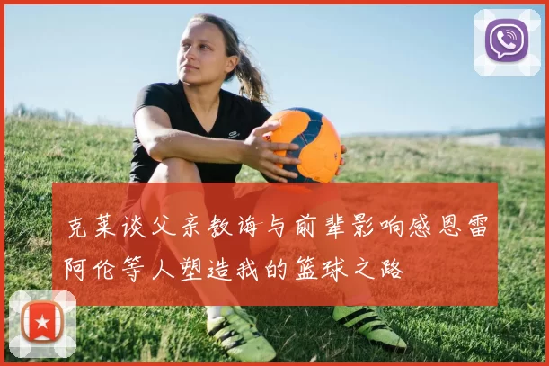 克莱谈父亲教诲与前辈影响感恩雷阿伦等人塑造我的篮球之路