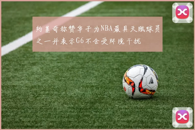 约基奇称赞华子为NBA最具天赋球员之一并表示G6不会受环境干扰