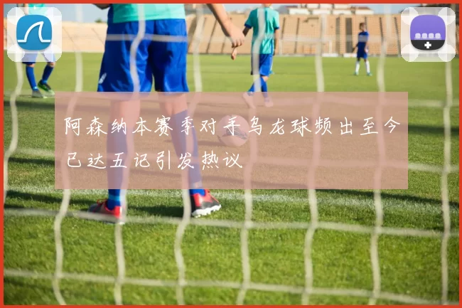 阿森纳本赛季对手乌龙球频出至今已达五记引发热议